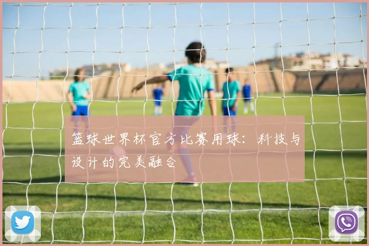 篮球世界杯官方比赛用球：科技与设计的完美融合