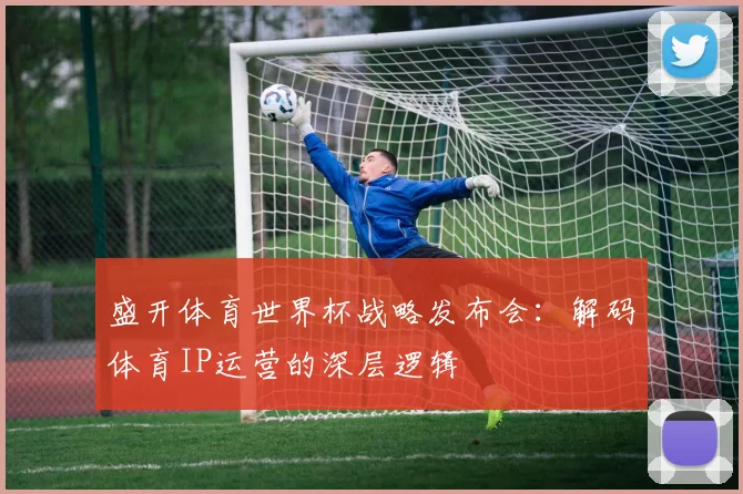 盛开体育世界杯战略发布会：解码体育IP运营的深层逻辑