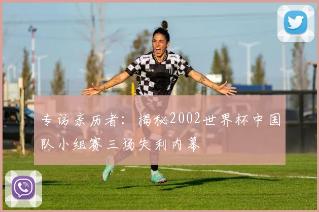 专访亲历者：揭秘2002世界杯中国队小组赛三场失利内幕